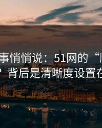 运营同事悄悄说：51网的“顺畅感”从哪来？背后是清晰度设置在起作用