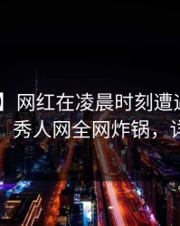【独家】网红在凌晨时刻遭遇爆料 全网炸裂，秀人网全网炸锅，详情深扒