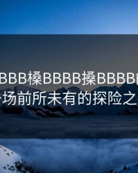 探寻嫩BBB槡BBBB搡BBBB的奥秘：一场前所未有的探险之旅
