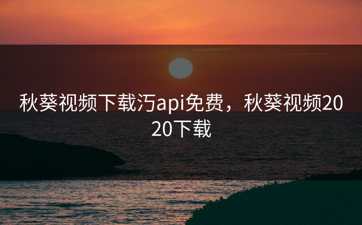 秋葵视频下载汅api免费，秋葵视频2020下载