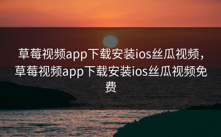 草莓视频app下载安装ios丝瓜视频，草莓视频app下载安装ios丝瓜视频免费