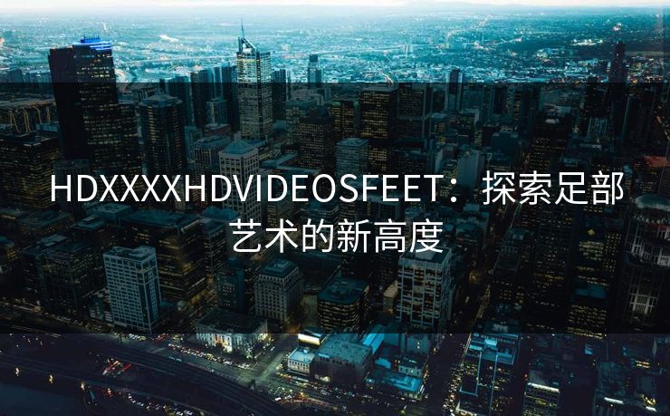 HDXXXXHDVIDEOSFEET:探索足部艺术的新高度 HDXXXXHDVIDEOSFEET:探索足部艺术的新高度