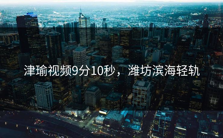 津瑜视频9分10秒，潍坊滨海轻轨