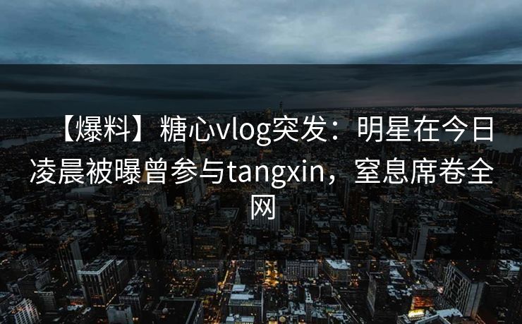 【爆料】糖心vlog突发：明星在今日凌晨被曝曾参与tangxin，窒息席卷全网