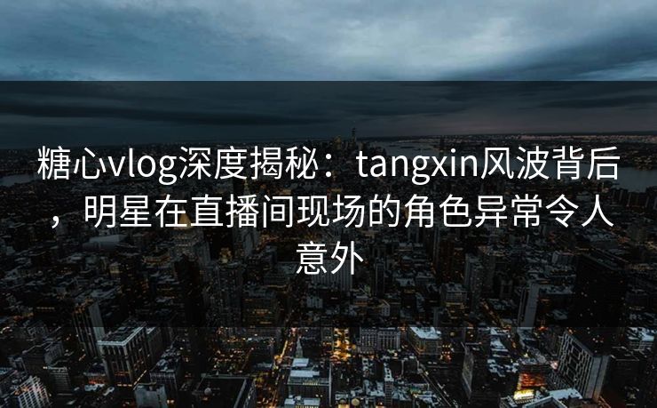 糖心vlog深度揭秘：tangxin风波背后，明星在直播间现场的角色异常令人意外