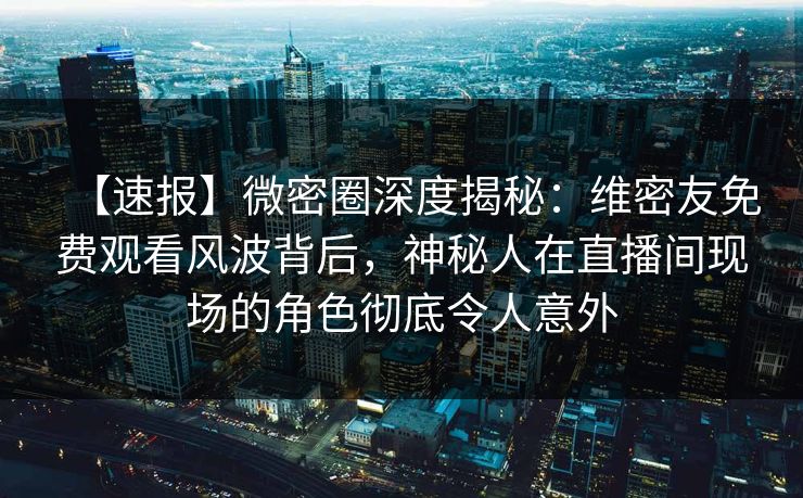 【速报】微密圈深度揭秘：维密友免费观看风波背后，神秘人在直播间现场的角色彻底令人意外