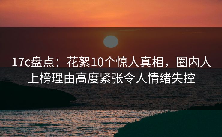17c盘点：花絮10个惊人真相，圈内人上榜理由高度紧张令人情绪失控