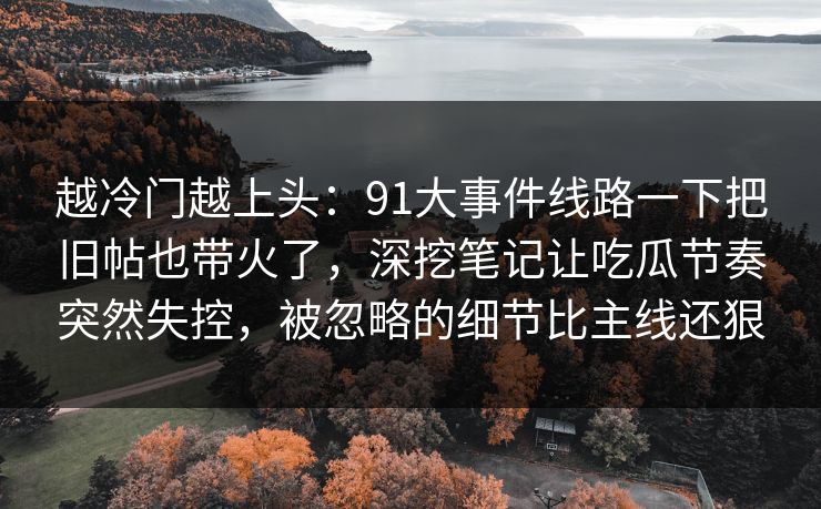 越冷门越上头：91大事件线路一下把旧帖也带火了，深挖笔记让吃瓜节奏突然失控，被忽略的细节比主线还狠