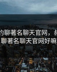 叔叔不约聊著名聊天官网，叔叔不约聊著名聊天官网好嘛