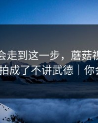 没想到会走到这一步，蘑菇视频把家人误解拍成了不讲武德｜你会站谁？