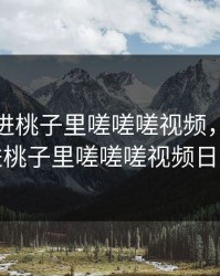 坤坤寒进桃子里嗟嗟嗟视频，坤坤寒进桃子里嗟嗟嗟视频日本