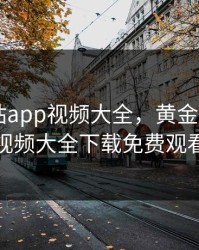 黄金网站app视频大全，黄金网站app视频大全下载免费观看
