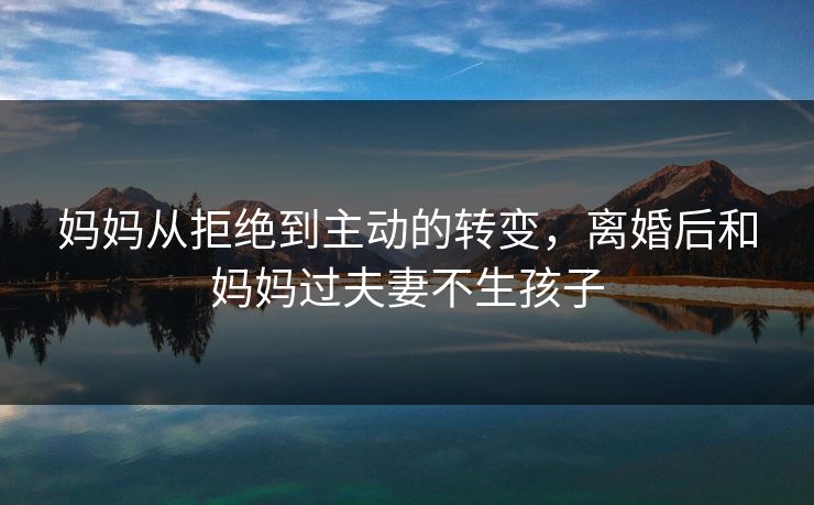 妈妈从拒绝到主动的转变,离婚后和妈妈过夫妻不生孩子 妈妈从拒绝到主动的转变,离婚后和妈妈过夫妻不生孩子