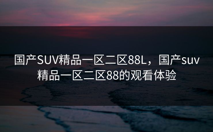 国产SUV精品一区二区88L,国产suv精品一区二区88的观看体验 国产SUV精品一区二区88L,国产suv精品一区二区88的观看体验