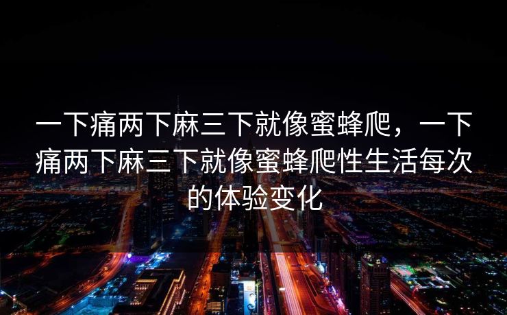 一下痛两下麻三下就像蜜蜂爬,一下痛两下麻三下就像蜜蜂爬性生活每次的体验变化 一下痛两下麻三下就像蜜蜂爬,一下痛两下麻三下就像蜜蜂爬性生活每次的体验变化