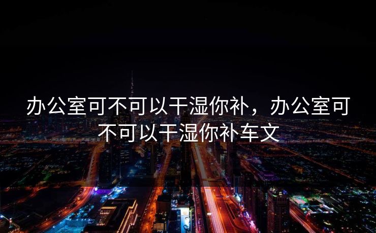 办公室可不可以干湿你补,办公室可不可以干湿你补车文 办公室可不可以干湿你补,办公室可不可以干湿你补车文