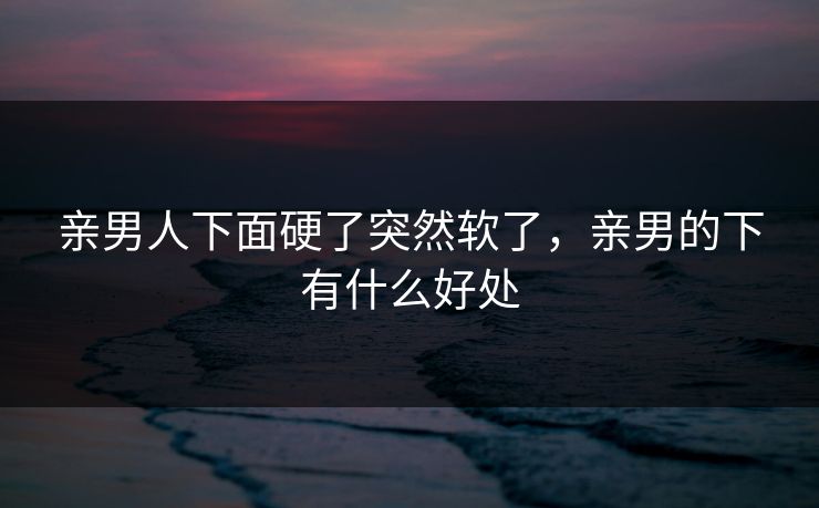 亲男人下面硬了突然软了,亲男的下有什么好处 亲男人下面硬了突然软了,亲男的下有什么好处