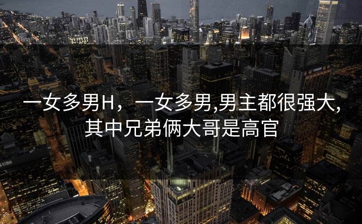 一女多男H,一女多男,男主都很强大,其中兄弟俩大哥是高官 一女多男H,一女多男,男主都很强大,其中兄弟俩大哥是高官