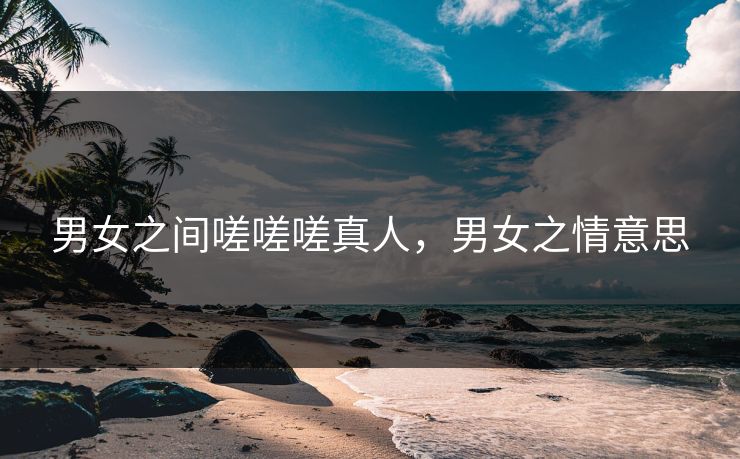 男女之间嗟嗟嗟真人，男女之情意思