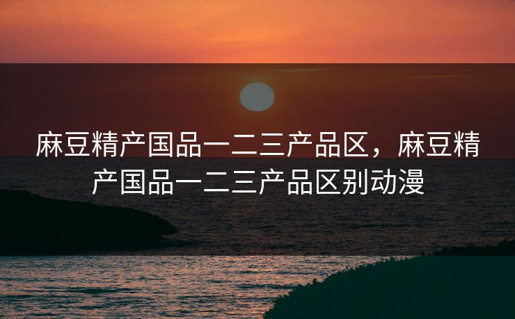 麻豆精产国品一二三产品区，麻豆精产国品一二三产品区别动漫