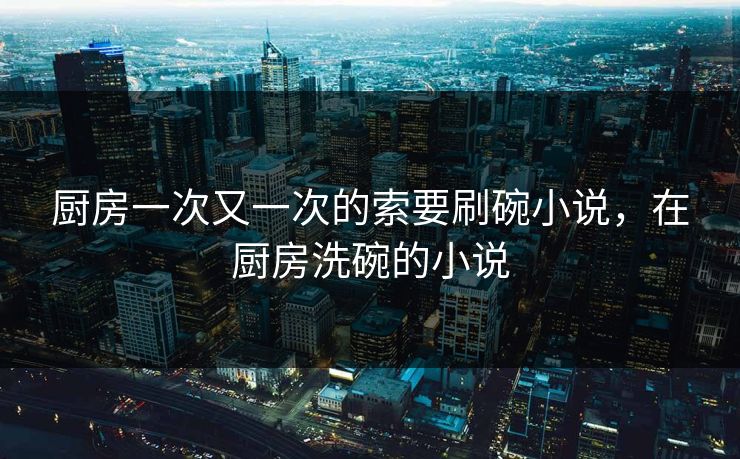 厨房一次又一次的索要刷碗小说，在厨房洗碗的小说