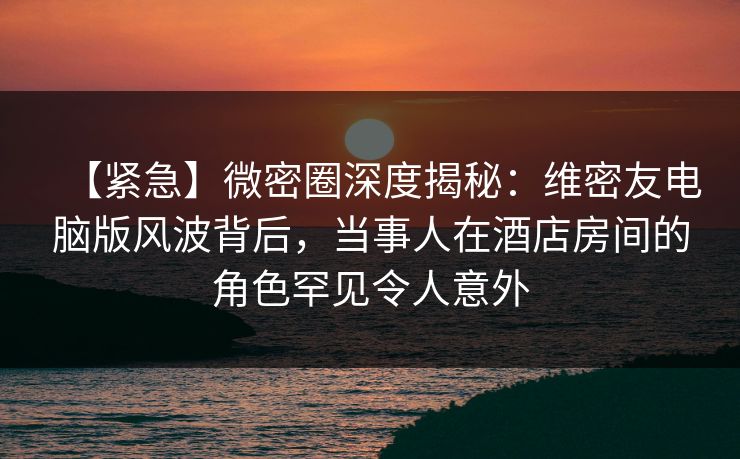 【紧急】微密圈深度揭秘:维密友电脑版风波背后,当事人在酒店房间的角色罕见令人意外 【紧急】微密圈深度揭秘:维密友电脑版风波背后,当事人在酒店房间的角色罕见令人意外