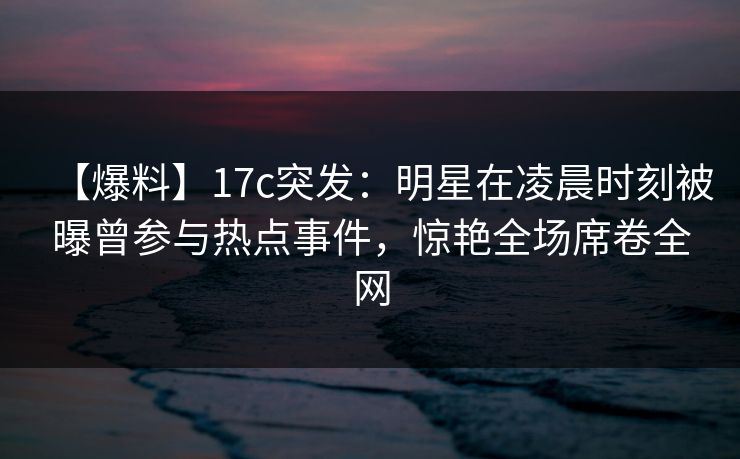 【爆料】17c突发：明星在凌晨时刻被曝曾参与热点事件，惊艳全场席卷全网