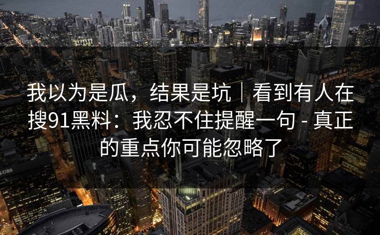 我以为是瓜,结果是坑|看到有人在搜91黑料:我忍不住提醒一句 - 真正的重点你可能忽略了 我以为是瓜,结果是坑|看到有人在搜91黑料:我忍不住提醒一句 - 真正的重点你可能忽略了