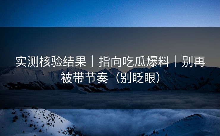 实测核验结果｜指向吃瓜爆料｜别再被带节奏（别眨眼）