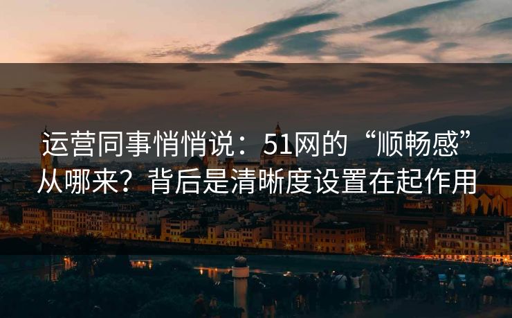 运营同事悄悄说:51网的“顺畅感”从哪来?背后是清晰度设置在起作用 运营同事悄悄说:51网的“顺畅感”从哪来?背后是清晰度设置在起作用