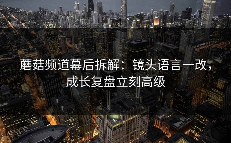 蘑菇频道幕后拆解：镜头语言一改，成长复盘立刻高级