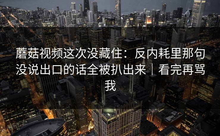 蘑菇视频这次没藏住：反内耗里那句没说出口的话全被扒出来｜看完再骂我